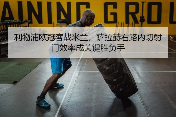 利物浦欧冠客战米兰，萨拉赫右路内切射门效率成关键胜负手