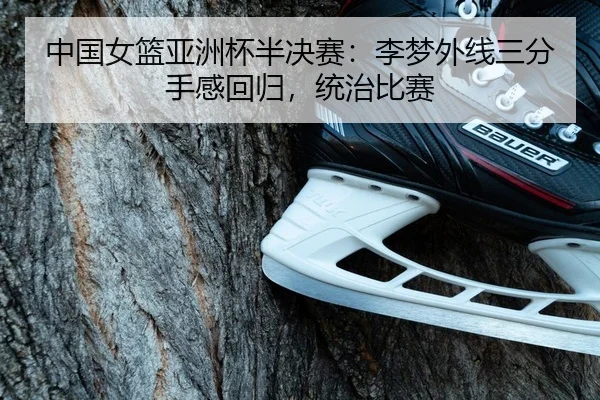 中国女篮亚洲杯半决赛：李梦外线三分手感回归，统治比赛