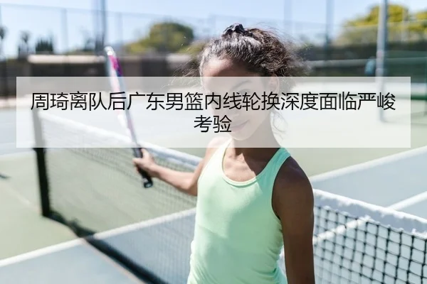 周琦离队后广东男篮内线轮换深度面临严峻考验
